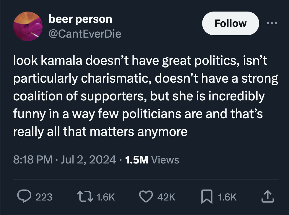 screenshot - beer person look kamala doesn't have great politics, isn't particularly charismatic, doesn't have a strong coalition of supporters, but she is incredibly funny in a way few politicians are and that's really all that matters anymore 1.5M Views